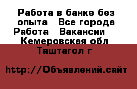 Работа в банке без опыта - Все города Работа » Вакансии   . Кемеровская обл.,Таштагол г.